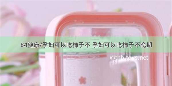 84健康/孕妇可以吃柿子不 孕妇可以吃柿子不晚期