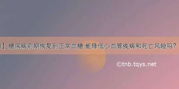 【糖尿病学术前沿】糖尿病前期恢复到正常血糖 能降低心血管疾病和死亡风险吗？—— 