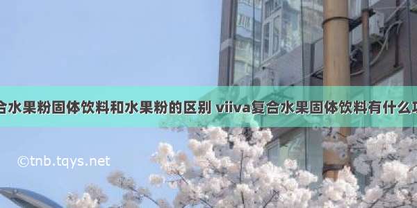 复合水果粉固体饮料和水果粉的区别 viiva复合水果固体饮料有什么功效