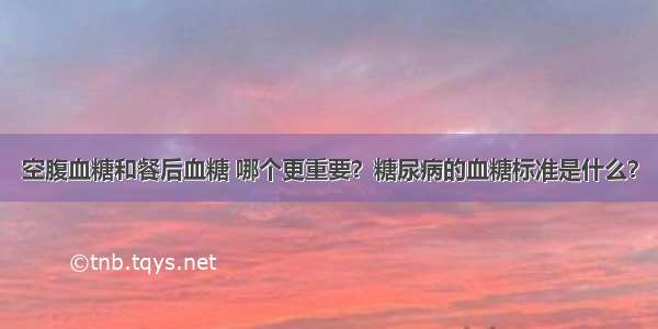 空腹血糖和餐后血糖 哪个更重要？糖尿病的血糖标准是什么？