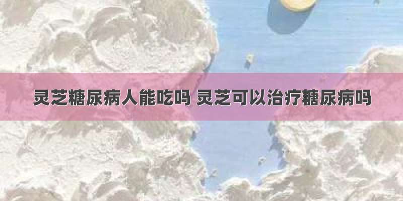 灵芝糖尿病人能吃吗 灵芝可以治疗糖尿病吗