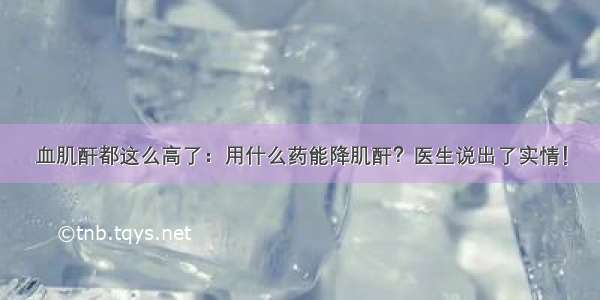 血肌酐都这么高了：用什么药能降肌酐？医生说出了实情！