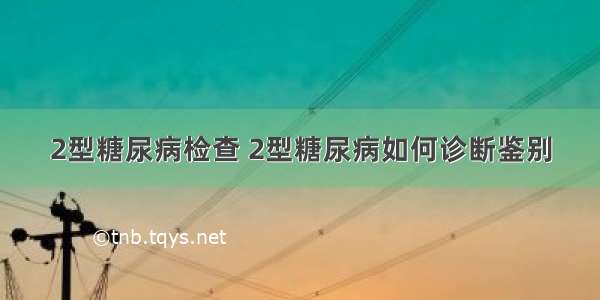 2型糖尿病检查 2型糖尿病如何诊断鉴别