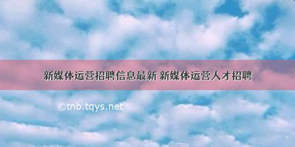 新媒体运营招聘信息最新 新媒体运营人才招聘