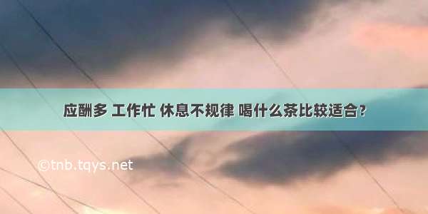 应酬多 工作忙 休息不规律 喝什么茶比较适合？