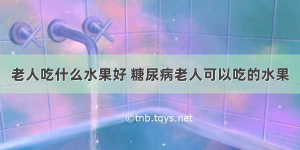 老人吃什么水果好 糖尿病老人可以吃的水果