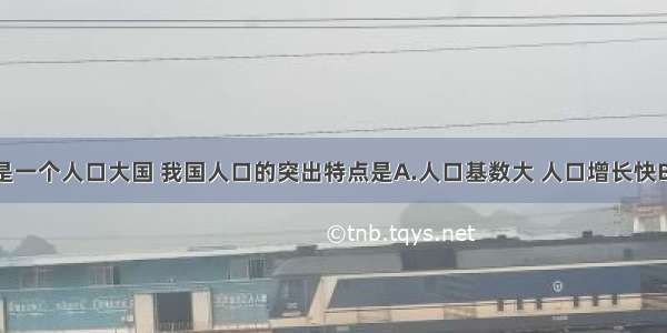 单选题我国是一个人口大国 我国人口的突出特点是A.人口基数大 人口增长快B.人口基数大