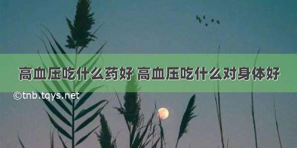 高血压吃什么药好 高血压吃什么对身体好