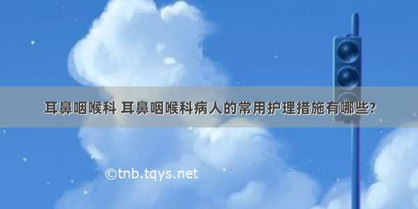 耳鼻咽喉科 耳鼻咽喉科病人的常用护理措施有哪些?