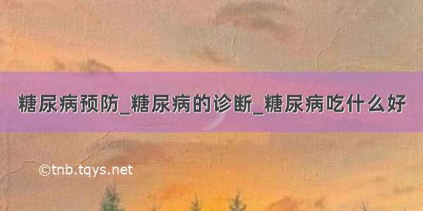 糖尿病预防_糖尿病的诊断_糖尿病吃什么好