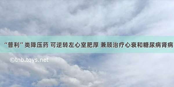 “普利”类降压药 可逆转左心室肥厚 兼顾治疗心衰和糖尿病肾病