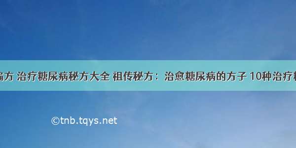 糖尿病治疗偏方 治疗糖尿病秘方大全 祖传秘方：治愈糖尿病的方子 10种治疗糖尿病的偏方