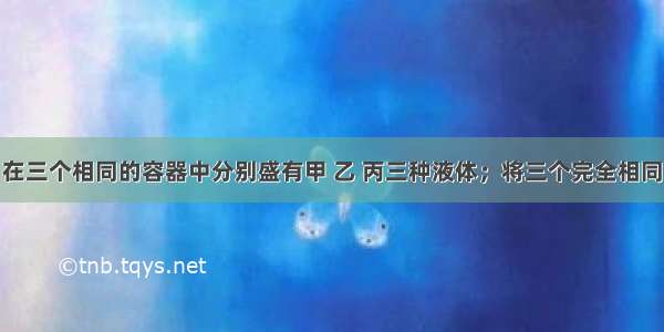 如图所示 在三个相同的容器中分别盛有甲 乙 丙三种液体；将三个完全相同的铜球 分