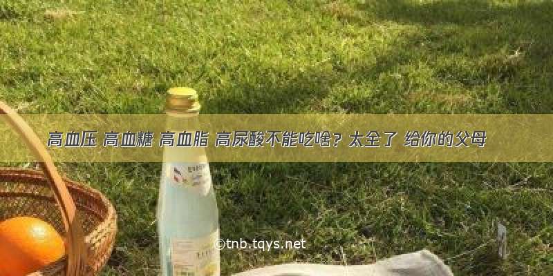 高血压 高血糖 高血脂 高尿酸不能吃啥？太全了 给你的父母