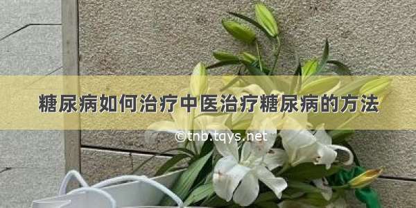 糖尿病如何治疗中医治疗糖尿病的方法