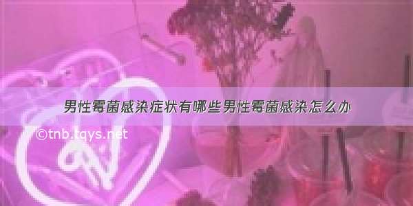 男性霉菌感染症状有哪些男性霉菌感染怎么办