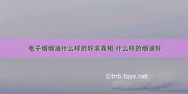 电子烟烟油什么样的好求真相 什么样的烟油好