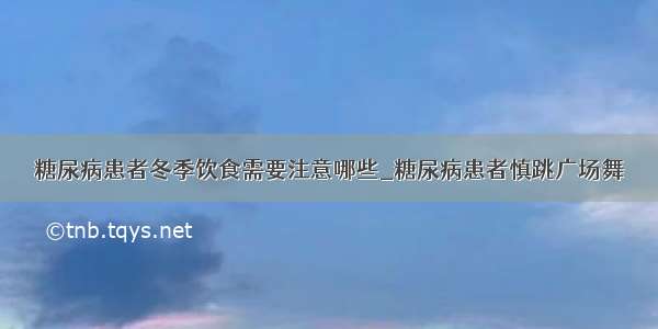 糖尿病患者冬季饮食需要注意哪些_糖尿病患者慎跳广场舞