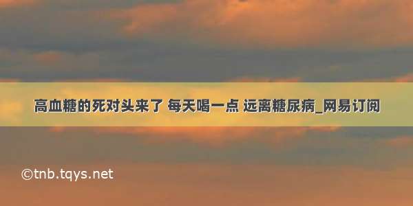 高血糖的死对头来了 每天喝一点 远离糖尿病_网易订阅