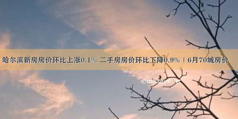 哈尔滨新房房价环比上涨0.1% 二手房房价环比下降0.9%｜6月70城房价