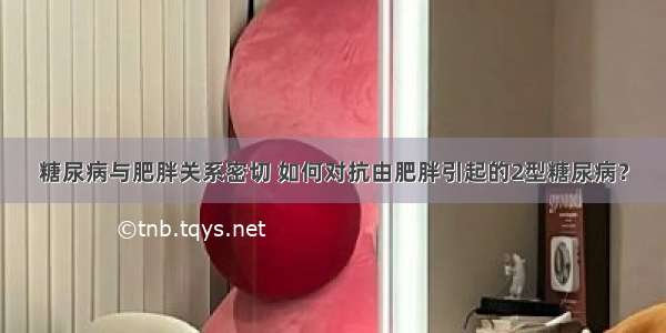 糖尿病与肥胖关系密切 如何对抗由肥胖引起的2型糖尿病？