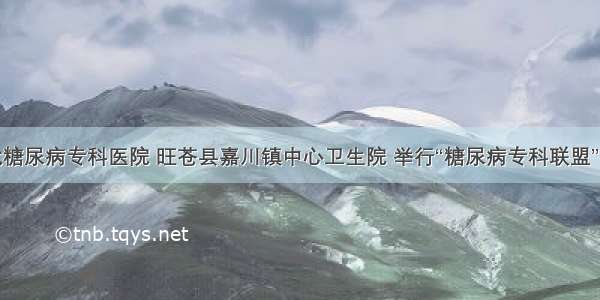 广元川北糖尿病专科医院 旺苍县嘉川镇中心卫生院 举行“糖尿病专科联盟”挂牌仪式