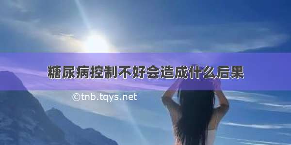 糖尿病控制不好会造成什么后果