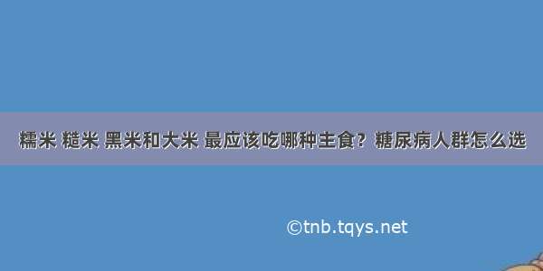 糯米 糙米 黑米和大米 最应该吃哪种主食？糖尿病人群怎么选