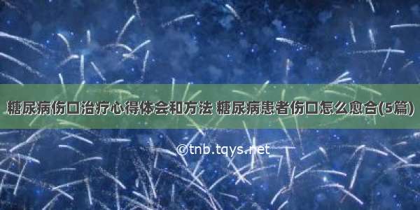 糖尿病伤口治疗心得体会和方法 糖尿病患者伤口怎么愈合(5篇)