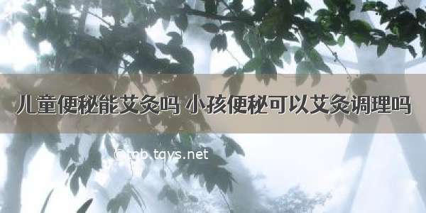 儿童便秘能艾灸吗 小孩便秘可以艾灸调理吗