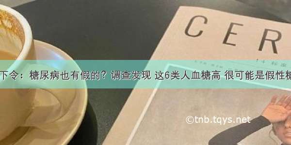 医院下令：糖尿病也有假的？调查发现 这6类人血糖高 很可能是假性糖尿病