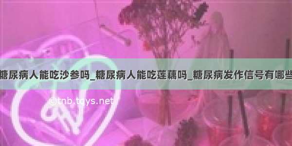 糖尿病人能吃沙参吗_糖尿病人能吃莲藕吗_糖尿病发作信号有哪些