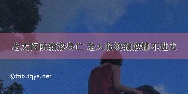 老太医院输液身亡 老人临终输液输不进去