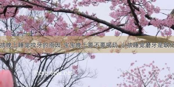 小孩晚上睡觉咬牙的原因_宝宝晚上要不要喝奶_小孩睡觉磨牙是缺什么