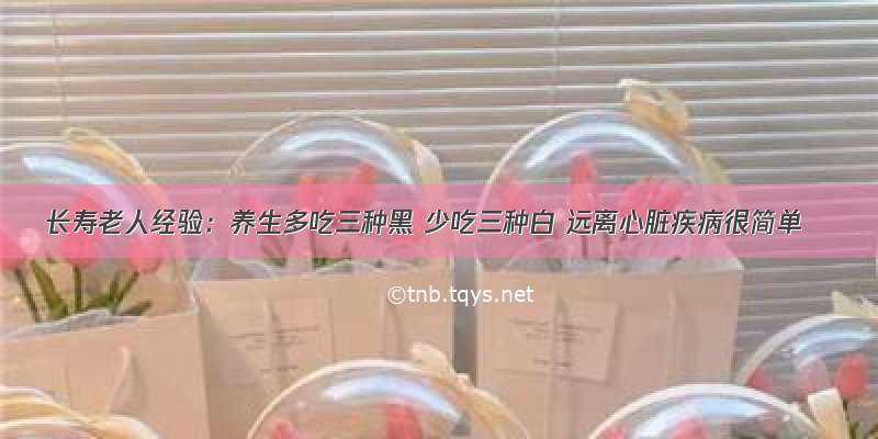 长寿老人经验：养生多吃三种黑 少吃三种白 远离心脏疾病很简单