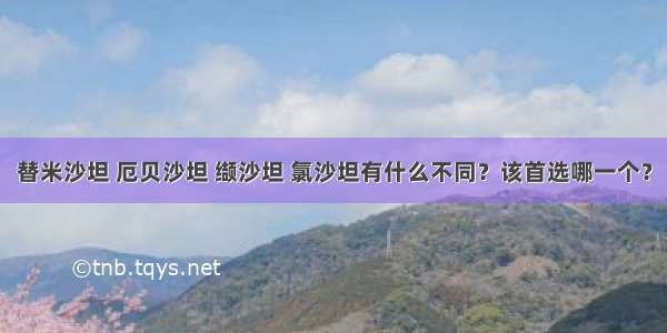 替米沙坦 厄贝沙坦 缬沙坦 氯沙坦有什么不同？该首选哪一个？