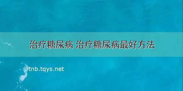 治疗糖尿病 治疗糖尿病最好方法