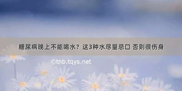 糖尿病晚上不能喝水？这3种水尽量忌口 否则很伤身