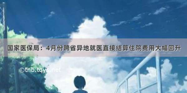 国家医保局：4月份跨省异地就医直接结算住院费用大幅回升