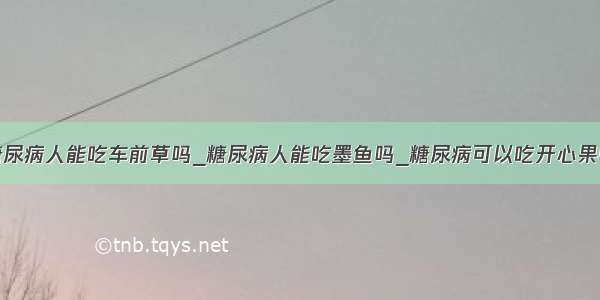 糖尿病人能吃车前草吗_糖尿病人能吃墨鱼吗_糖尿病可以吃开心果吗