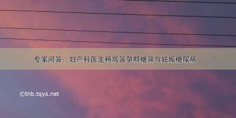 专家问答：妇产科医生杨岚答孕期糖筛与妊娠糖尿病