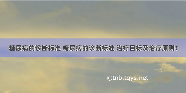 糖尿病的诊断标准 糖尿病的诊断标准 治疗目标及治疗原则?