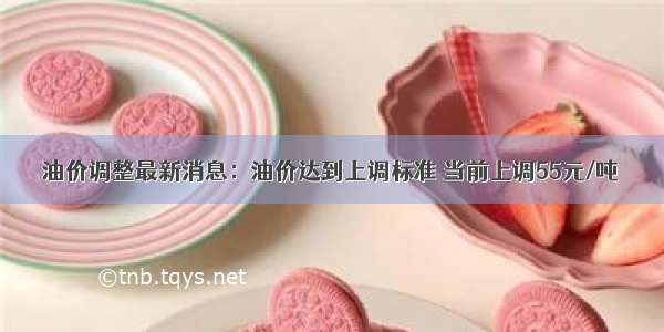 油价调整最新消息：油价达到上调标准 当前上调55元/吨