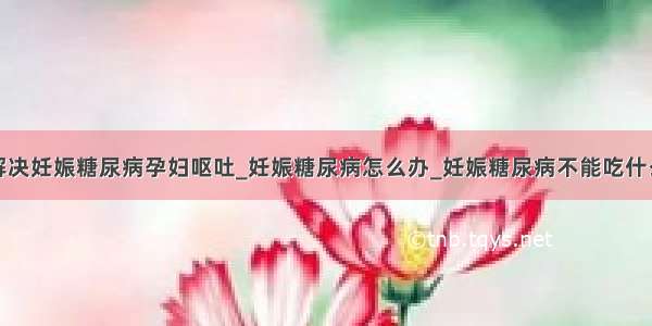 解决妊娠糖尿病孕妇呕吐_妊娠糖尿病怎么办_妊娠糖尿病不能吃什么