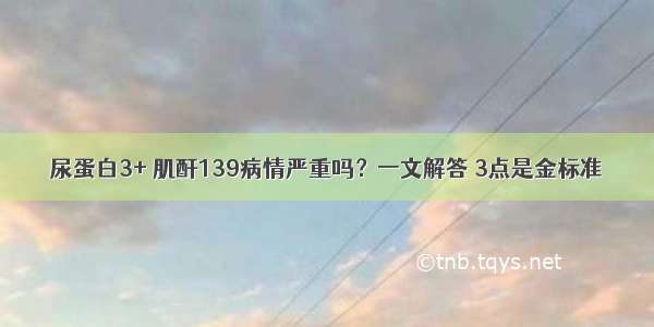 尿蛋白3+ 肌酐139病情严重吗？一文解答 3点是金标准