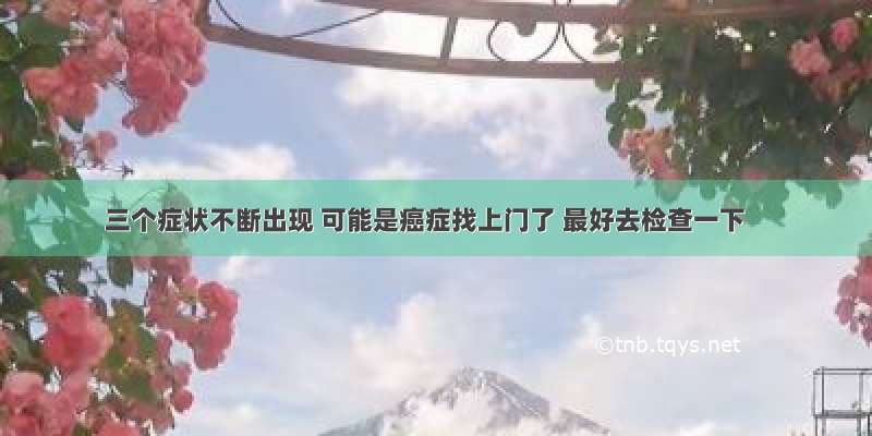 三个症状不断出现 可能是癌症找上门了 最好去检查一下