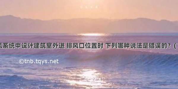 机械通风系统中设计建筑室外进 排风口位置时 下列哪种说法是错误的？( 78)A.进