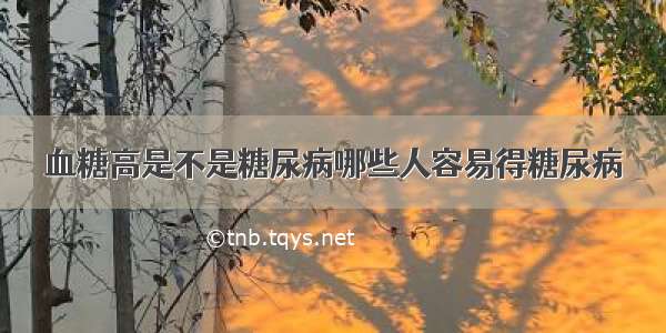 血糖高是不是糖尿病哪些人容易得糖尿病