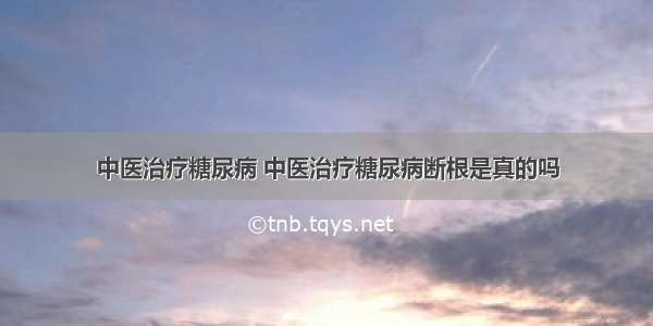 中医治疗糖尿病 中医治疗糖尿病断根是真的吗