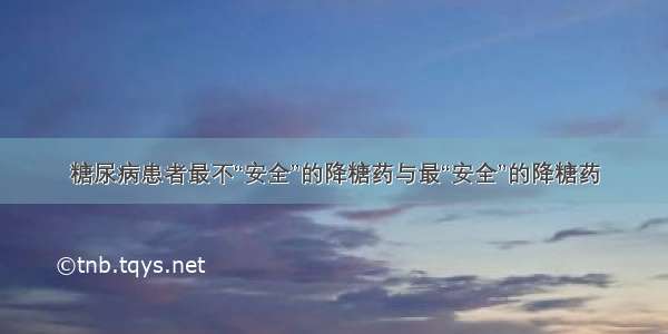 糖尿病患者最不“安全”的降糖药与最“安全”的降糖药